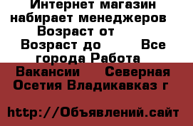 Интернет-магазин набирает менеджеров › Возраст от ­ 18 › Возраст до ­ 58 - Все города Работа » Вакансии   . Северная Осетия,Владикавказ г.